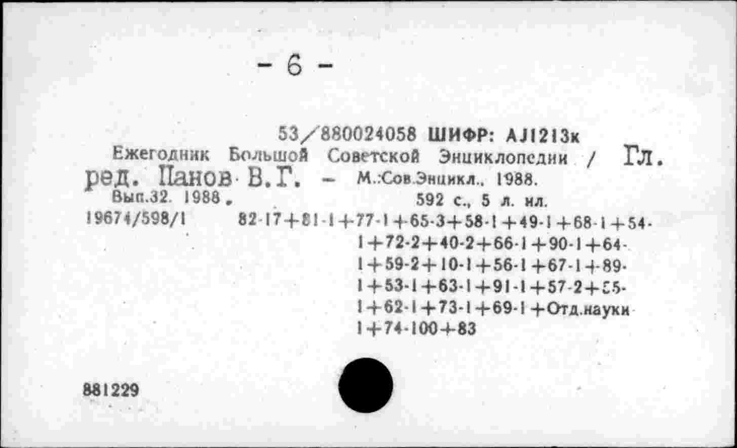 ﻿- 6 -
53/880024058 ШИФР: АЛ213к
Ежегодник Большой Советской Энциклопедии / Гл. ред. Панов В. Г. - мховэниикл.. ювз.
Вып.32. 1988 .	592 с„ 5 л. ил.
19674/598/1	82 17+81 1+77-1+65-3+58 1+49-1+68 1+54-
1+72-2+40-2+66-1+90-1+64-1 + 59-2+10-1+56-1 +67-1+89-1 +53-1 +63-1 +91-1 +57-2+55-1+62-1+73-1+69-1 +Отд.науки 1+74-100+83
881229